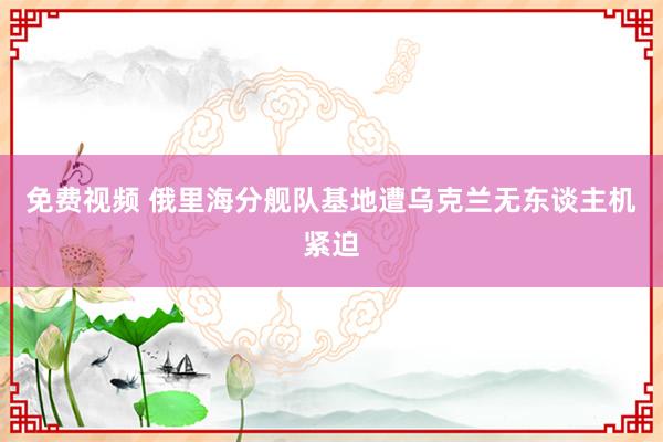 免费视频 俄里海分舰队基地遭乌克兰无东谈主机紧迫