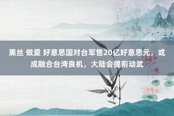 黑丝 做爱 好意思国对台军售20亿好意思元，或成融合台湾良机，大陆会提前动武