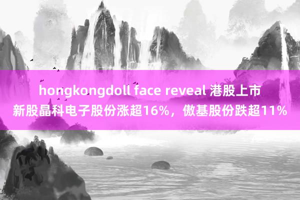 hongkongdoll face reveal 港股上市新股晶科电子股份涨超16%，傲基股份跌超11%