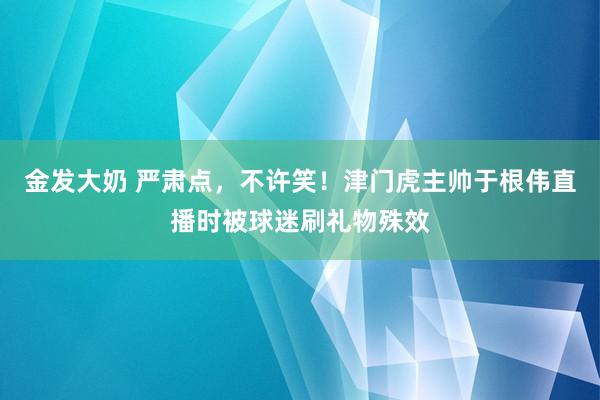 金发大奶 严肃点，不许笑！津门虎主帅于根伟直播时被球迷刷礼物殊效