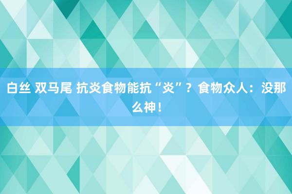 白丝 双马尾 抗炎食物能抗“炎”？食物众人：没那么神！