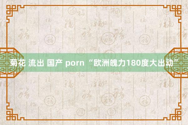 菊花 流出 国产 porn “欧洲魄力180度大出动”