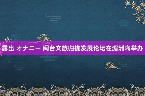 露出 オナニー 闽台文旅归拢发展论坛在湄洲岛举办