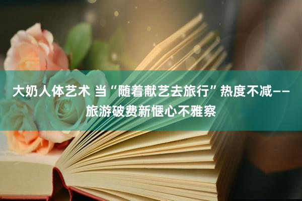 大奶人体艺术 当“随着献艺去旅行”热度不减——旅游破费新惬心不雅察