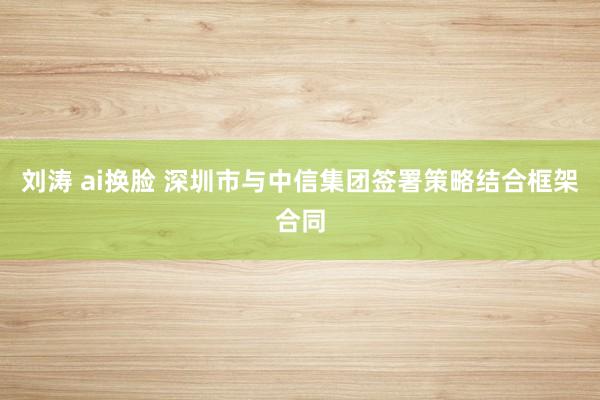 刘涛 ai换脸 深圳市与中信集团签署策略结合框架合同