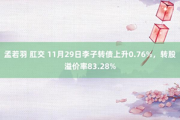 孟若羽 肛交 11月29日李子转债上升0.76%，转股溢价率83.28%