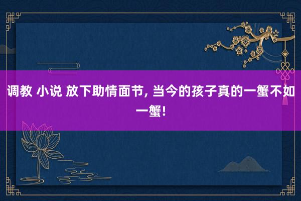 调教 小说 放下助情面节， 当今的孩子真的一蟹不如一蟹!