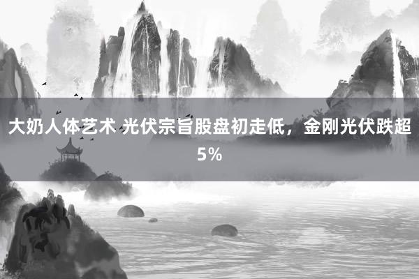 大奶人体艺术 光伏宗旨股盘初走低，金刚光伏跌超5%