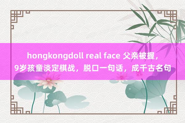 hongkongdoll real face 父亲被握，9岁孩童淡定棋战，脱口一句话，成千古名句