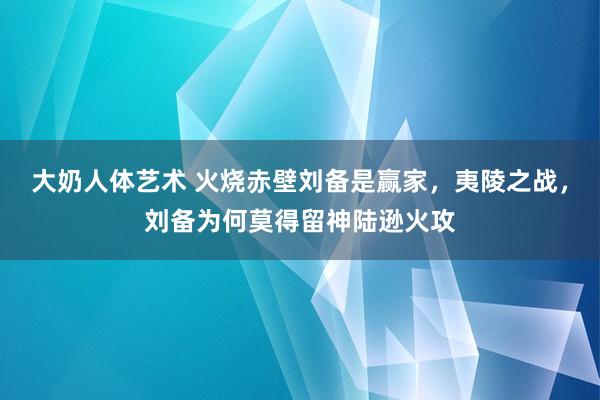 大奶人体艺术 火烧赤壁刘备是赢家，夷陵之战，刘备为何莫得留神陆逊火攻