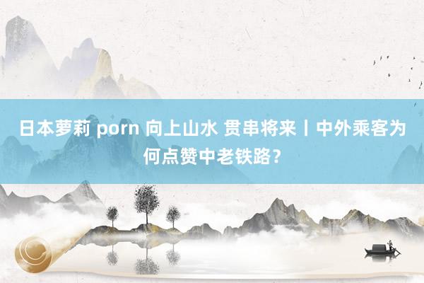 日本萝莉 porn 向上山水 贯串将来丨中外乘客为何点赞中老铁路？