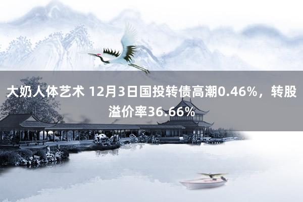 大奶人体艺术 12月3日国投转债高潮0.46%，转股溢价率36.66%