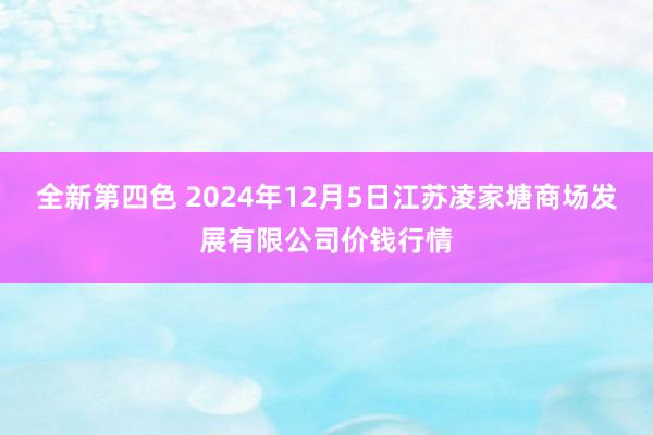 全新第四色 2024年12月5日江苏凌家塘商场发展有限公司价钱行情