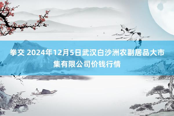 拳交 2024年12月5日武汉白沙洲农副居品大市集有限公司价钱行情