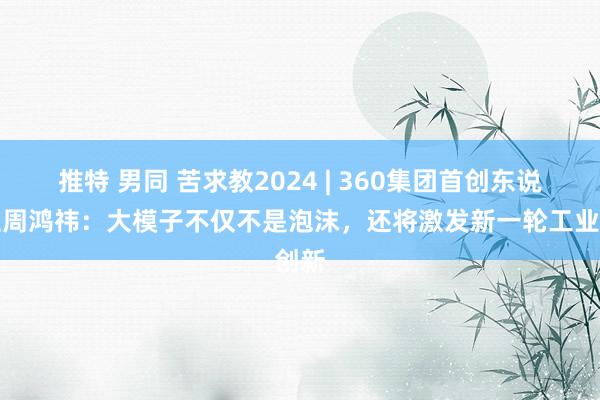 推特 男同 苦求教2024 | 360集团首创东说念主周鸿祎：大模子不仅不是泡沫，还将激发新一轮工业创新