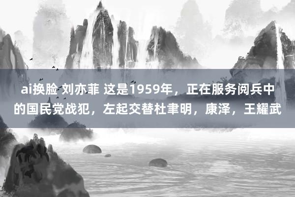 ai换脸 刘亦菲 这是1959年，正在服务阅兵中的国民党战犯，左起交替杜聿明，康泽，王耀武