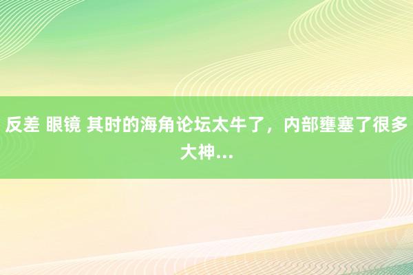 反差 眼镜 其时的海角论坛太牛了，内部壅塞了很多大神...