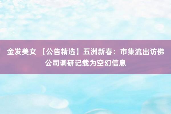 金发美女 【公告精选】五洲新春：市集流出访佛公司调研记载为空幻信息