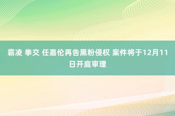 霸凌 拳交 任嘉伦再告黑粉侵权 案件将于12月11日开庭审理