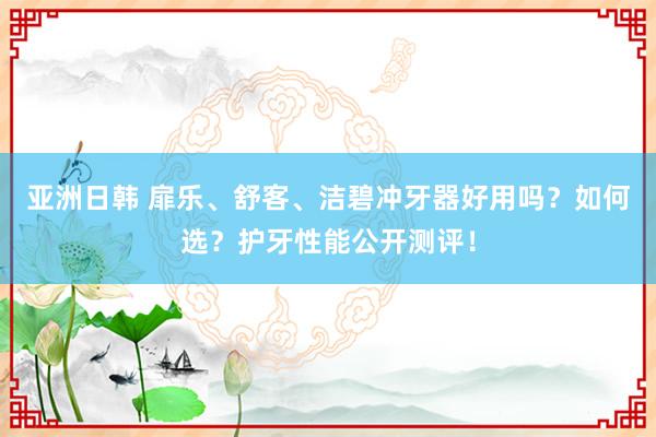 亚洲日韩 扉乐、舒客、洁碧冲牙器好用吗？如何选？护牙性能公开测评！