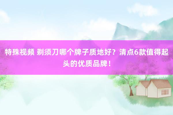 特殊视频 剃须刀哪个牌子质地好？清点6款值得起头的优质品牌！