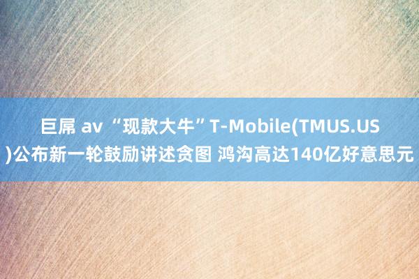 巨屌 av “现款大牛”T-Mobile(TMUS.US)公布新一轮鼓励讲述贪图 鸿沟高达140亿好意思元