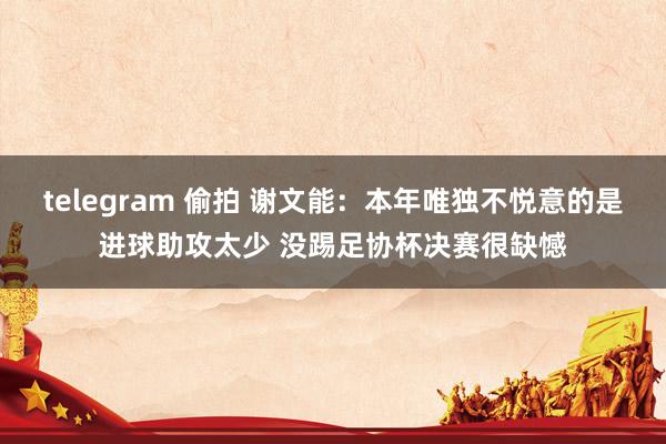 telegram 偷拍 谢文能：本年唯独不悦意的是进球助攻太少 没踢足协杯决赛很缺憾