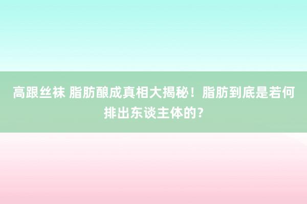 高跟丝袜 脂肪酿成真相大揭秘！脂肪到底是若何排出东谈主体的？