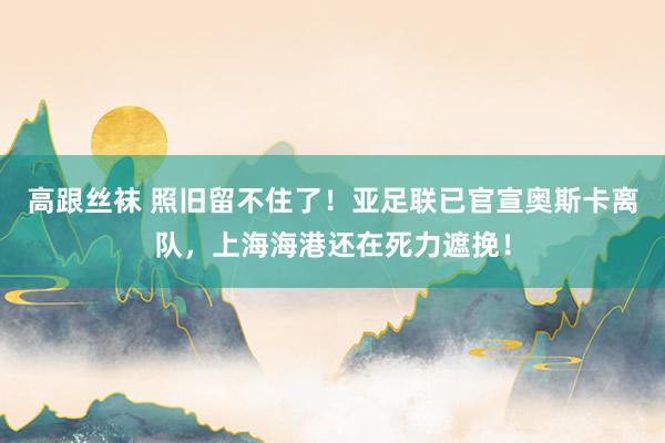 高跟丝袜 照旧留不住了！亚足联已官宣奥斯卡离队，上海海港还在死力遮挽！