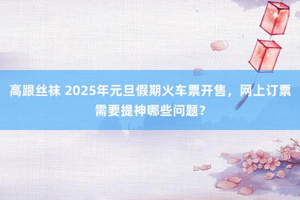 高跟丝袜 2025年元旦假期火车票开售，网上订票需要提神哪些问题？