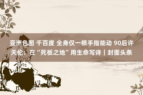 亚洲色图 千百度 全身仅一根手指能动 90后许天伦：在“死板之地”用生命写诗｜封面头条