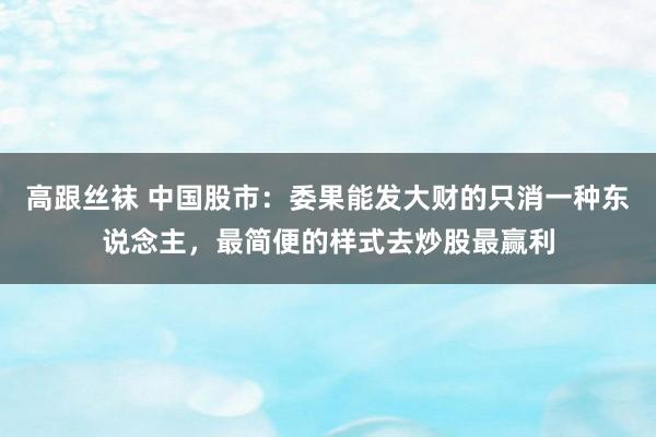 高跟丝袜 中国股市：委果能发大财的只消一种东说念主，最简便的样式去炒股最赢利