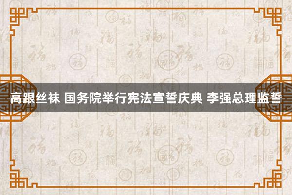 高跟丝袜 国务院举行宪法宣誓庆典 李强总理监誓