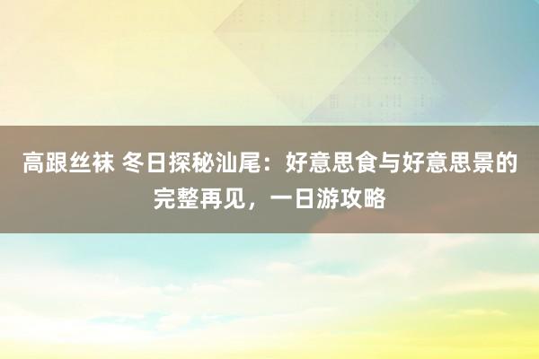 高跟丝袜 冬日探秘汕尾：好意思食与好意思景的完整再见，一日游攻略