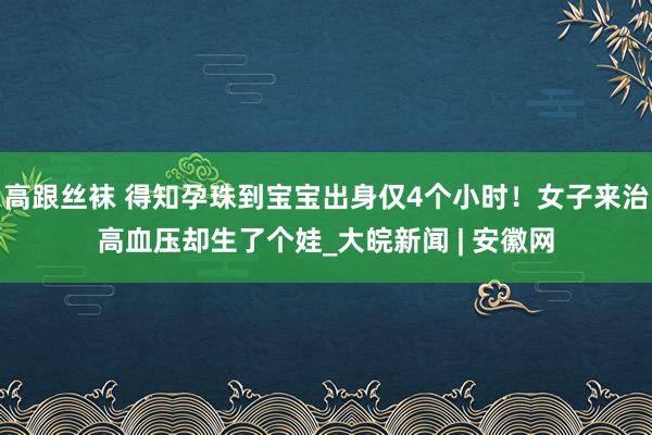 高跟丝袜 得知孕珠到宝宝出身仅4个小时！女子来治高血压却生了个娃_大皖新闻 | 安徽网