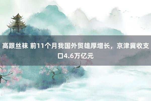 高跟丝袜 前11个月我国外贸雄厚增长，京津冀收支口4.6万亿元