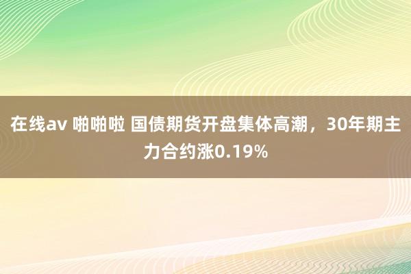 在线av 啪啪啦 国债期货开盘集体高潮，30年期主力合约涨0.19%