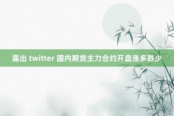 露出 twitter 国内期货主力合约开盘涨多跌少