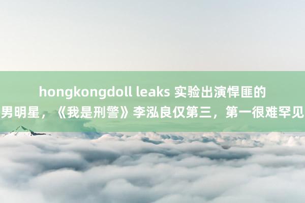 hongkongdoll leaks 实验出演悍匪的男明星，《我是刑警》李泓良仅第三，第一很难罕见