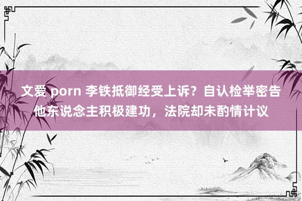 文爱 porn 李铁抵御经受上诉？自认检举密告他东说念主积极建功，法院却未酌情计议