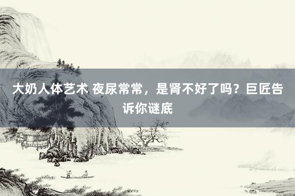 大奶人体艺术 夜尿常常，是肾不好了吗？巨匠告诉你谜底