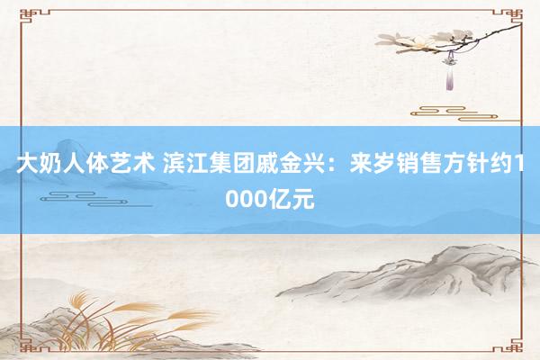 大奶人体艺术 滨江集团戚金兴：来岁销售方针约1000亿元