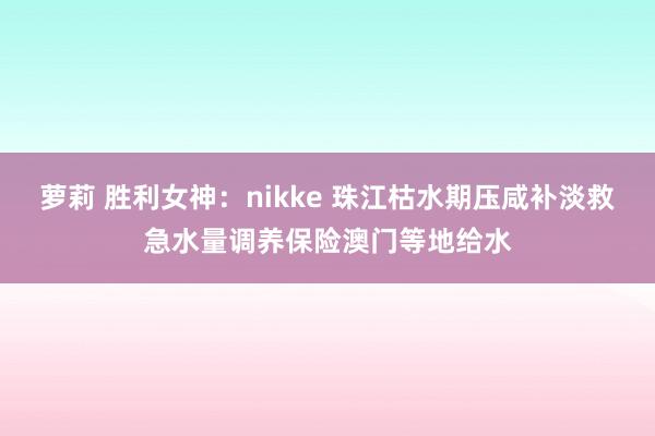 萝莉 胜利女神：nikke 珠江枯水期压咸补淡救急水量调养保险澳门等地给水