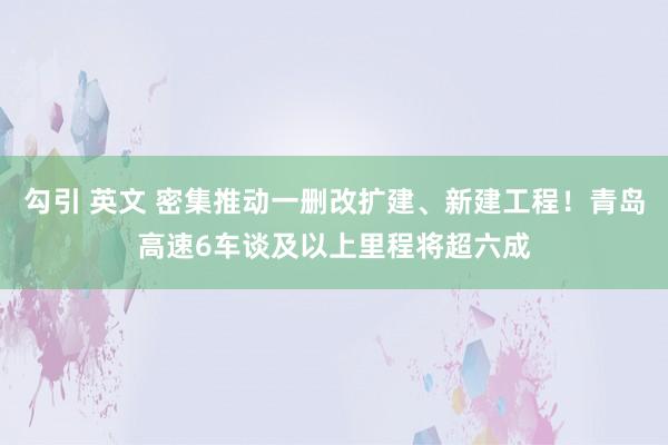 勾引 英文 密集推动一删改扩建、新建工程！青岛高速6车谈及以上里程将超六成