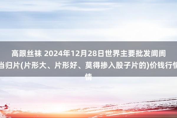 高跟丝袜 2024年12月28日世界主要批发阛阓当归片(片形大、片形好、莫得掺入股子片的)价钱行情