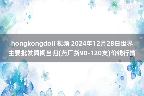 hongkongdoll 视频 2024年12月28日世界主要批发阛阓当归(药厂货90-120支)价钱行情