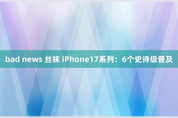 bad news 丝袜 iPhone17系列：6个史诗级普及