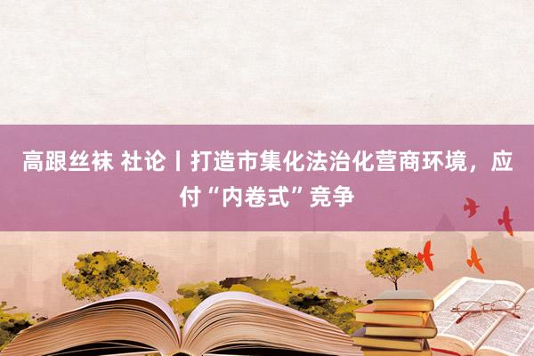 高跟丝袜 社论丨打造市集化法治化营商环境，应付“内卷式”竞争