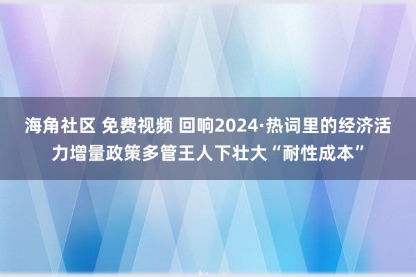 海角社区 免费视频 回响2024·热词里的经济活力增量政策多管王人下壮大“耐性成本”