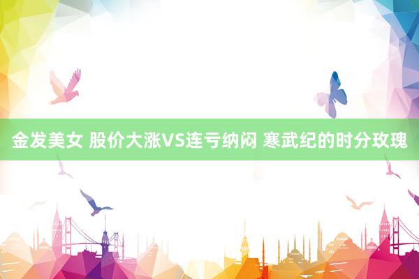 金发美女 股价大涨VS连亏纳闷 寒武纪的时分玫瑰